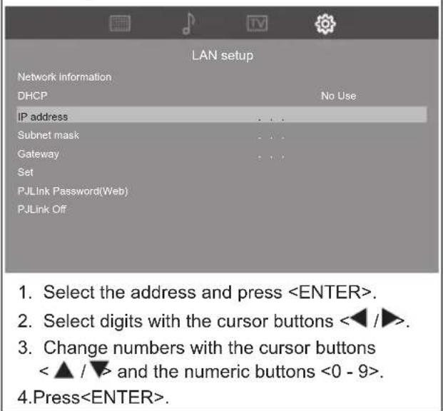 LAN setup Network information DHCP No Use IP address Subnet mask Gateway Set PJLink Password(Web) PJLink Off 1. Select the address and press . 2. Select digits with the cursor buttons ◀ / ▶. 3. Change numbers with the cursor buttons < ▲ / ▼> and the numeric buttons <0 - 9>. 4. Press.