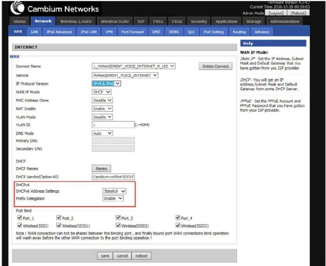 Cambium Networks Status Network Wireless 2.4GHz Wireless 5GHz SIP FXS1 FXS2 Security Application Storage Administration WAN LAN IPv6 Advanced IPv6 LAN VPN Port Forward DMZ DDNS QoS Port Setting Routing Advance INTERNET WAN Connect Name 1_MANAGEMENT_VOICE_INTERNET_R_VID Delete Connect Service MANAGEMENT_VOICE_INTERNET IP Protocol Version IPv4 & IPv6 WAN IP Mode DHCP MAC Address Clone Disable NAT Enable Enable VLAN Mode Disable VLAN ID 1 (1-4094) DNS Mode Auto Primary DNS Secondary DNS DHCP DHCP Renew Renew DHCP Vendor(Option 60) Cambium-cnPilot R201P DHCPv6 DHCPv6 Address Settings Stateful Prefix Delegation Enable Port Bind ✓ Port_1 ✓ Port_2 ✓ Port_3 ✓ Port_4 ✓ Wireless(SSID) ✓ Wireless(SSID1) ✓ Wireless(SSID2) ✓ Wireless(SSID3) Note: WAN connection can not be shared between the binding port, and finally bound port WAN connections bind operation will wash away before the other WAN connection to the port binding operation! Save Cancel Reboot Help WAN IP Mode: Static IP - Set the IP Address, Subnet Mask and Default Gateway that you have gotten from you ISP provider. DHCP - You will get an IP Address,Subnet Mask and Default Gateway from some DHCP Server. PPPoE - Set the PPPoE Account and PPPoE Password that you have gotten from your ISP provider.