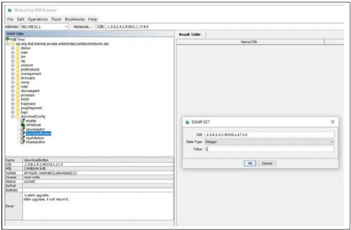 iReasoning MiB Browser File Edit Operations Tools Bookmarks Help Address: 192.168.11.1 Advanced... CID: 1.3.6.1.4.1.41010.1.17.4.0 SNMP MIBs MIB Tree do.org.dod.internet.private.enterprises.cambumnetwork.ate status wan lan sip account preferences management firmware snmp wan deviceagent provision tr669 trapEvent pingDiagnosis logo downloadConfig enable toFileExist downloadButton downloadButton ApplyButton DeleteButton Name downloadButton CID 1.3.6.1.4.1.41010.1.17.4 MS CAMBIAN MIB Syntax INTEGER (normal(0),download(1)) Access read-write Status current DeVal Indexes Desor 1:start upgrade. After upgrade, it will return 0. Result Table Name/OID SNMP SET OID: 1.3.6.1.4.1.41010.1.17.4.0 Data Type Integer Value 0 Ok Cancel
