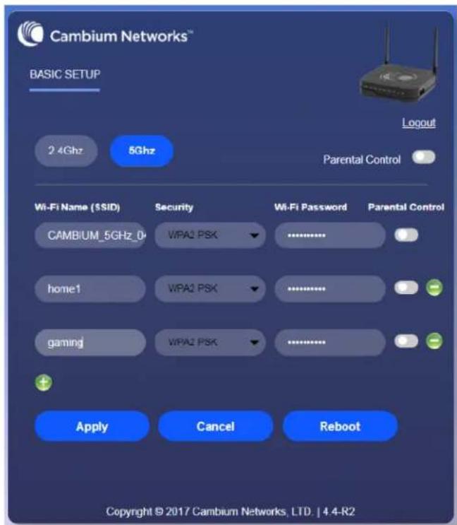Cambium Networks™ BASIC SETUP 2.4Ghz 5Ghz Logout Parental Control Wi-Fi Name (SSID) Security Wi-Fi Password Parental Control CAMBIUM_5GHz_D WPA2 PSK .......... home1 WPA2 PSK .......... gaming WPA2 PSK .......... Apply Cancel Reboot Copyright © 2017 Cambium Networks, LTD. | 4.4-R2