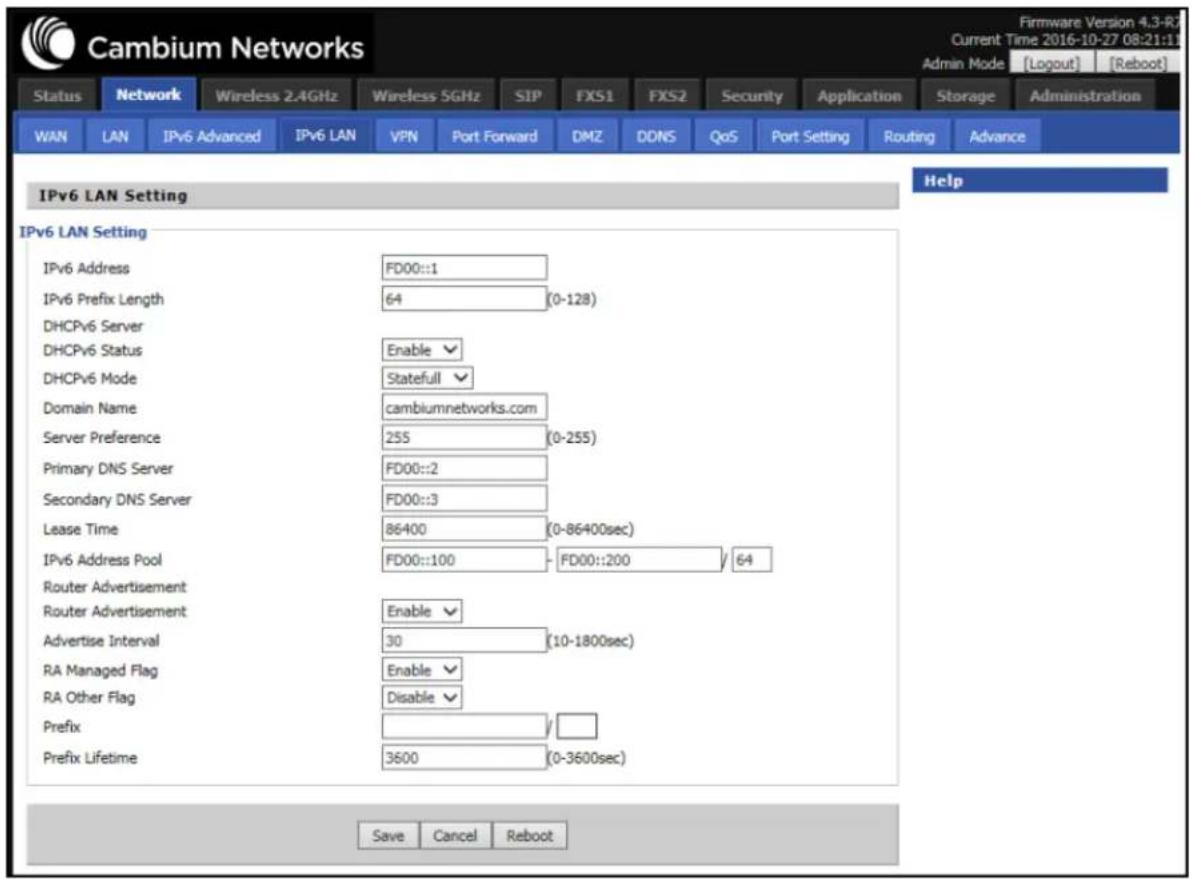Cambium Networks Firmware Version 4.3-R7 Current Time 2016-10-27 08:21:11 Admin Mode [Logout] [Reboot] Status Network Wireless 2.4GHz Wireless 5GHz SIP FXS1 FXS2 Security Application Storage Administration WAN LAN IPv6 Advanced IPv6 LAN VPN Port Forward DMZ DDNS QoS Port Setting Routing Advance IPv6 LAN Setting Help IPv6 LAN Setting IPv6 Address FD00::1 IPv6 Prefix Length 64 (0-128) DHCPv6 Server DHCPv6 Status Enable DHCPv6 Mode Statefull Domain Name cambiumnetworks.com Server Preference 255 (0-255) Primary DNS Server FD00::2 Secondary DNS Server FD00::3 Lease Time 86400 (0-86400sec) IPv6 Address Pool FD00::100 FD00::200 64 Router Advertisement Router Advertisement Enable Advertise Interval 30 (10-1800sec) RA Managed Flag Enable RA Other Flag Disable Prefix Prefix Lifetime 3600 (0-3600sec) Save Cancel Reboot