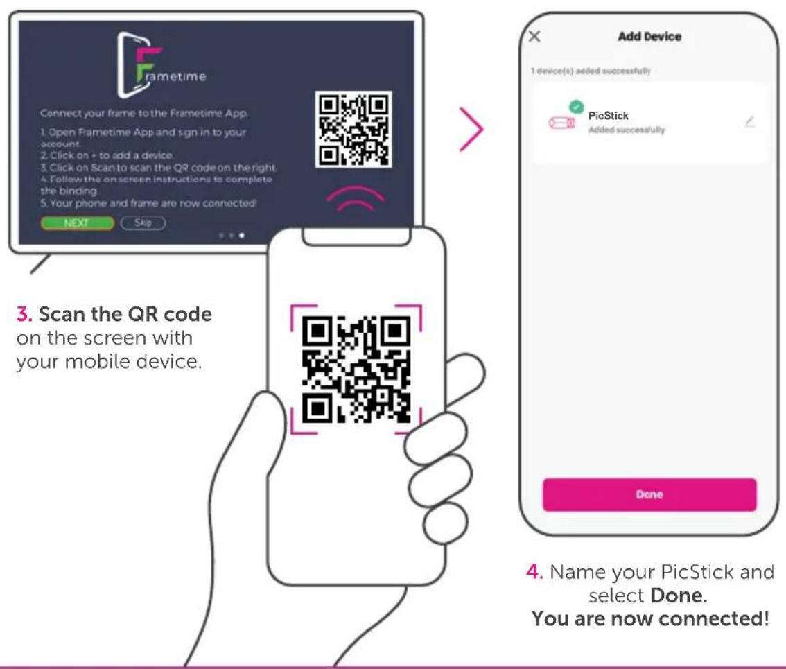 Frametime Connect your frame to the Frametime App. 1. Open Frametime App and sign in to your account. 2. Click on + to add a device. 3. Click on Scan to scan the QR code on the right. 4. Follow the on-screen instructions to complete the binding. 5. Your phone and frame are now connected! NEXT Skip 3. Scan the QR code on the screen with your mobile device. Add Device 1 device(s) added successfully PicStick Added successfully Done 4. Name your PicStick and select Done. You are now connected!
