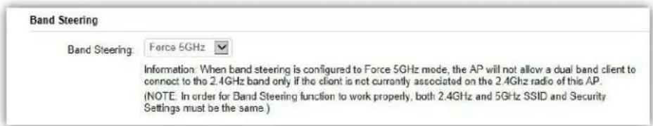 Band Steering Band Steering: Force 5GHz Information: When band steering is configured to Force 5GHz mode, the AP will not allow a dual band client to connect to the 2.4GHz band only if the client is not currently associated on the 2.4GHz radio of this AP. (NOTE: In order for Band Steering function to work properly, both 2.4GHz and 5GHz SSID and Security Settings must be the same.)