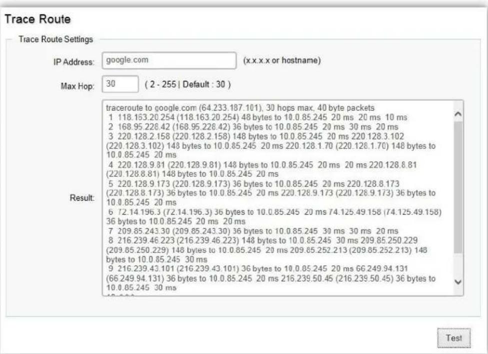 Trace Route Trace Route Settings IP Address: google.com (x.x.x.x or hostname) Max Hop: 30 (2 - 255 | Default : 30 ) Result: traceroute to google.com (64.233.187.101), 30 hops max, 40 byte packets 1 118.163.20.254 (118.163.20.254) 48 bytes to 10.0.85.245 20 ms 20 ms 10 ms 2 168.95.228.42 (168.95.228.42) 36 bytes to 10.0.85.245 20 ms 30 ms 20 ms 3 220.128.2.158 (220.128.2.158) 148 bytes to 10.0.85.245 20 ms 220.128.3.102 (220.128.3.102) 148 bytes to 10.0.85.245 20 ms 220.128.1.70 (220.128.1.70) 148 bytes to 10.0.85.245 20 ms 4 220.128.9.81 (220.128.9.81) 148 bytes to 10.0.85.245 20 ms 20 ms 220.128.8.81 (220.128.8.81) 148 bytes to 10.0.85.245 20 ms 5 220.128.9.173 (220.128.9.173) 36 bytes to 10.0.85.245 20 ms 220.128.8.173 (220.128.8.173) 36 bytes to 10.0.85.245 20 ms 220.128.9.173 (220.128.9.173) 36 bytes to 10.0.85.245 20 ms 6 72.14 196.3 (72.14.196.3) 36 bytes to 10.0.85.245 20 ms 74.125.49.158 (74.125.49.158) 36 bytes to 10.0.85.245 20 ms 20 ms 7 209.85.243.30 (209.85.243.30) 36 bytes to 10.0.85.245 30 ms 30 ms 20 ms 8 216.239.46.223 (216.239.46.223) 148 bytes to 10.0.85.245 30 ms 209.85.250.229 (209.85.250.229) 148 bytes to 10.0.85.245 20 ms 209.85.252.213 (209.85.252.213) 148 bytes to 10.0.85.245 30 ms 9 216.239.43 101 (216.239.43.101) 36 bytes to 10.0.85.245 20 ms 66.249.94.131 (66.249.94.131) 36 bytes to 10.0.85.245 20 ms 216.239.50.45 (216.239.50.45) 36 bytes to 10.0.85.245 30 ms