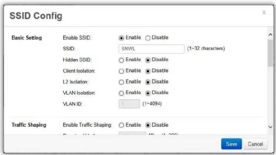 SSID Config Basic Setting Enable SSID: ● Enable ○ Disable SSID: SNWL (1~32 characters) Hidden SSID: ○ Enable ● Disable Client Isolation: ○ Enable ● Disable L2 Isolation: ○ Enable ● Disable VLAN Isolation: ○ Enable ● Disable VLAN ID: 1 (1~4094) Traffic Shaping Enable Traffic Shaping: ○ Enable ● Disable Save Cancel
