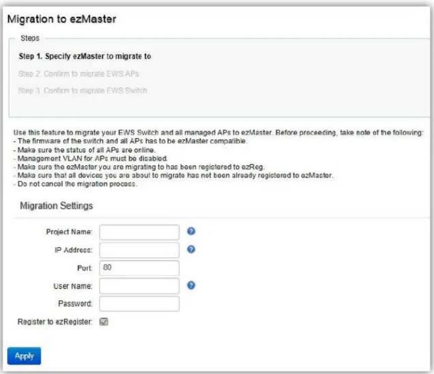 Migration to ezMaster Steps Step 1. Specify ezMaster to migrate to Step 2. Confirm to migrate EWS APs Step 3. Confirm to migrate EWS Switch Use this feature to migrate your EWS Switch and all managed APs to ezMaster. Before proceeding, take note of the following: - The firmware of the switch and all APs has to be ezMaster compatible. - Make sure the status of all APs are online. - Management VLAN for APs must be disabled. - Make sure the ezMaster you are migrating to has been registered to ezReg. - Make sure that all devices you are about to migrate has not been already registered to ezMaster. - Do not cancel the migration process. Migration Settings Project Name: IP Address: Port: 00 User Name: Password: Register to ezRegister: Apply