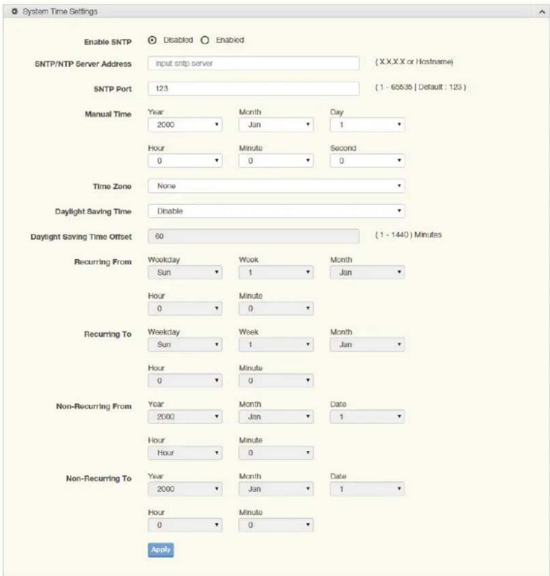 System Time Settings Enable SNTP Disabled Enabled SNTP/NTP Server Address Input sntp server (X.X.X.X or Hostname) SNTP Port 123 (1 - 65535 | Default : 123 ) Manual Time Year 2000 Month Jan Day 1 Hour 0 Minute 0 Second 0 Time Zone None Daylight Saving Time Disable Daylight Saving Time Offset 60 (1 - 1440) Minutes Recurring From Weekday Sun Week 1 Month Jan Hour 0 Minute 0 Recurring To Weekday Sun Week 1 Month Jan Hour 0 Minute 0 Non-Recurring From Year 2000 Month Jan Date 1 Hour Hour Minute 0 Non-Recurring To Year 2000 Month Jan Date 1 Hour 0 Minute 0 Apply