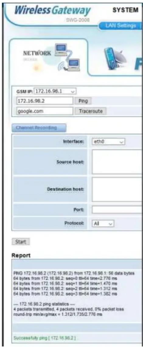 Wireless Gateway SYTEM SWG-2008 LAN Settings NETWORK GSM IP: 172.16.98.1 172.16.98.2 Ping google.com Traceroute Channel Recording Interface: eth0 Source host: Destination host: Port: Protocol: All Start Report PNG 172.16.98.2 (172.16.98.2) from 172.16.98.1: 56 data bytes 64 bytes from 172.16.98.2: seq=0 tfi=64 time=2.776 ms 64 bytes from 172.16.98.2: seq=1 tfi=64 time=1.470 ms 64 bytes from 172.16.98.2: seq=2 tfi=64 time=1.312 ms 64 bytes from 172.16.98.2: seq=3 tfi=64 time=1.382 ms --- 172.16.98.2 ping statistics --- 4 packets transmitted, 4 packets received, 0% packet loss round-trp min/avg/max = 1.312/1.735/2.776 ms Successfully ping [ 172.16.98.2 ]