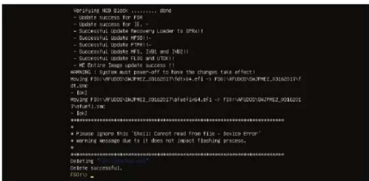 Verifying HCB BLOCK ....../... done - Update success for FIR - Update success for I1. - - Successful Update Recovery Loader to OPRx!! - Successful Update MRSO(1- - Successful Update FTPR(1- - Successful Update NFS, I4VL and N82(1- - Successful Update FLOS and UOKX(1- - HE Entire Image update success !!! WARNING : System must power-off to have the changes take effect! Moving F50:\VFUDOS\SNAPREZ_03162017\afxtx64.efI -> F50:\VFUDOS\SNAPREZ_03162017\f of.xm - [ok] Moving F50:\VFUDOS\SNAPREZ_03162017\afxtx64.efI -> F50:\VFUDOS\SNAPREZ_0316201 Preferi.fmc - [ok] ********************************************************************** * Please ignore this 'Shell: Cannot read from file - Device Error' * warning message due to it does not impact flashing process. ********************************************************************** * Deleting * Delete successful, F50(i)