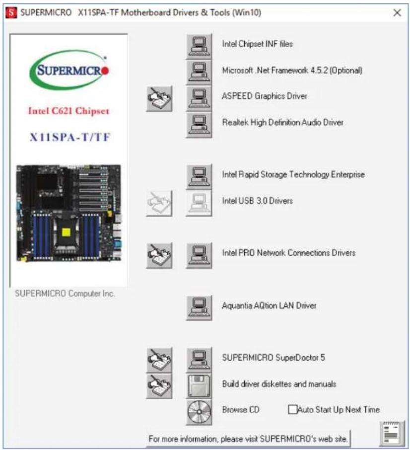 SUPERMICRO X11SPA-TF Motherboard Drivers & Tools (Win10) Intel C621 Chipset X11SPA-T/TF SUPERMICRO Computer Inc. Intel Chipset INF files Microsoft .Net Framework 4.5.2 (Optional) ASPEED Graphics Driver Realtek High Definition Audio Driver Intel Rapid Storage Technology Enterprise Intel USB 3.0 Drivers Intel PRO Network Connections Drivers Aquantia AQtion LAN Driver SUPERMICRO SuperDoctor 5 Build driver diskettes and manuals Browse CD Auto Start Up Next Time For more information, please visit SUPERMICRO's web site.