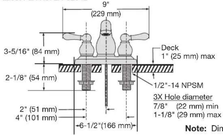 9" (229 mm) 3-5/16" (84 mm) 2-1/8" (54 mm) 2" (51 mm) 4" (101 mm) 6-1/2"(166 mm) Deck 1" (25 mm) max 1/2"-14 NPSM 3X Hole diameter 7/8" (22 mm) min 1-1/8" (29 mm) max Note: Dim