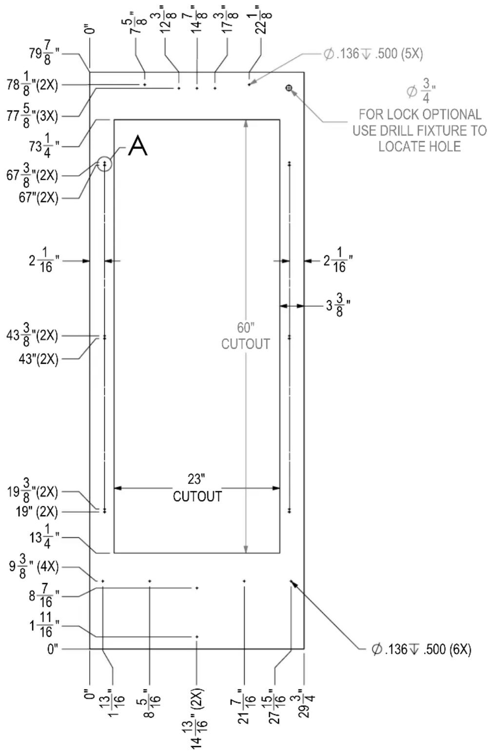 79 7/8" 78 1/8"(2X) 77 5/8"(3X) 73 1/4" 67 3/8"(2X) 67"(2X) 2 1/16" 43 3/8"(2X) 43"(2X) 19 3/8"(2X) 19"(2X) 13 1/4" 9 3/8"(4X) 8 7/16" 1 11/16" 0" 0" 1 13/16" 8 5/16" 14 13/16"(2X) 21 7/16" 27 15/16" 29 3/4" 60" CUTOUT 23" CUTOUT φ.136↓.500 (5X) φ 3/4" FOR LOCK OPTIONAL USE DRILL FIXTURE TO LOCATE HOLE φ.136↓.500 (6X)