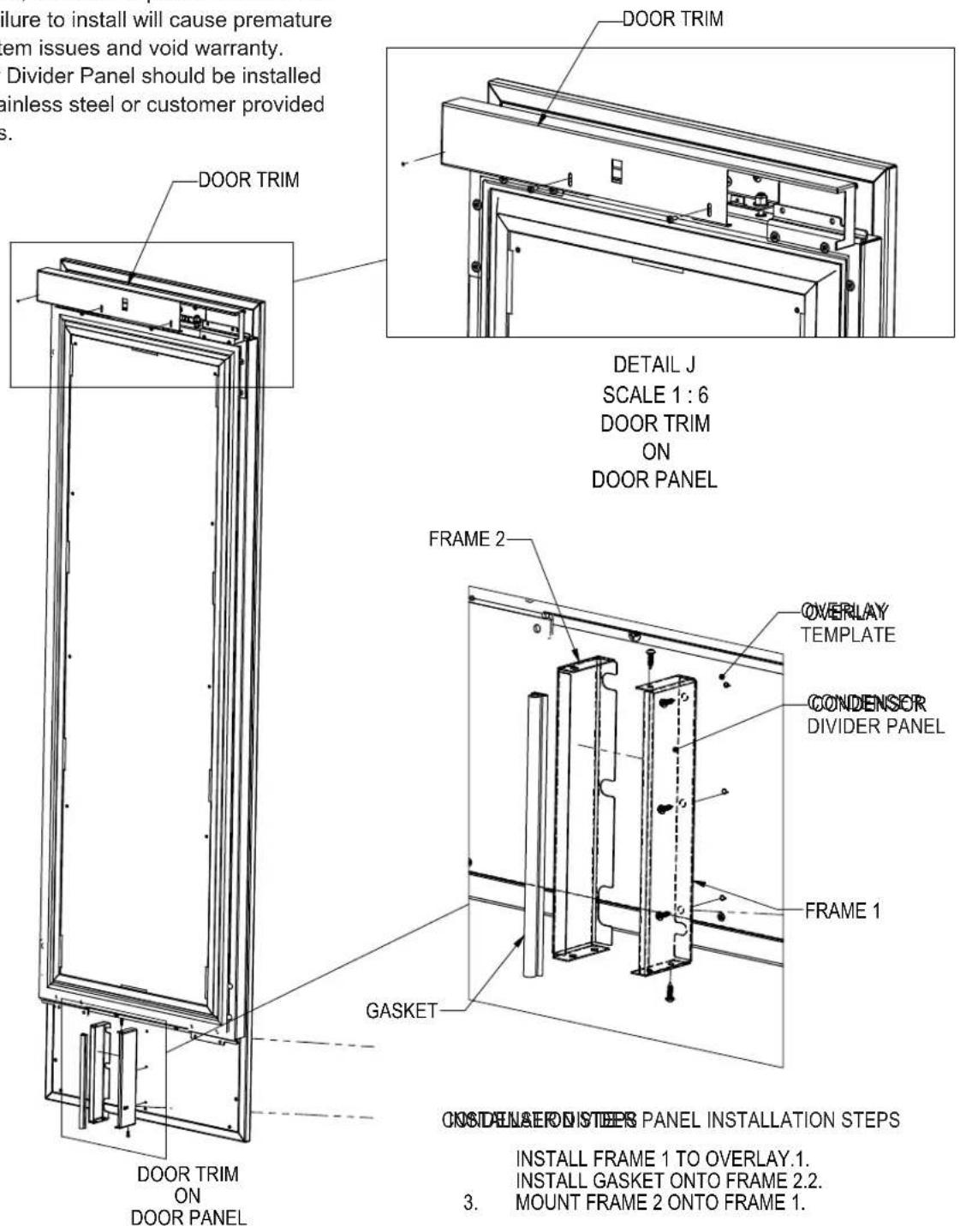 Figure to install will cause premature em issues and void warranty. Divider Panel should be installed sainless steel or customer provided s. DOOR TRIM DETAIL J SCALE 1 : 6 DOOR TRIM ON DOOR PANEL FRAME 2 OVERLAY TEMPLATE CONDENSOR DIVIDER PANEL FRAME 1 GASKET DOOR TRIM ON DOOR PANEL ON DUNAER ON STEERS PANEL INSTALLATION STEPS INSTALL FRAME 1 TO OVERLAY.1. INSTALL GASKET ONTO FRAME 2.2. 3. MOUNT FRAME 2 ONTO FRAME 1.