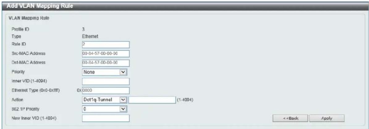 Add VLAN Mapping Rule VLAN Mapping Rule Profile ID 3 Type Ethemet Rule ID 2 Src-MAC Address 00-84-57-00-00-00 Dst-MAC Address 00-84-57-00-00-00 Priority None Inner VID (1-4094) Ethernet Type (0x0-0x111) 0x 0800 Action Dct1q-Tunnel (1-4094) 862.1P Priority 0 New Inner VID (1-4094) <