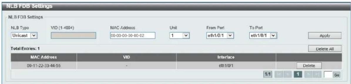 NLB FDB Settings NLB FDB Settings NLB Type VID (1-4094) MAC Address Unit From Port To Port Unicast 00-00-00-00-02 eth1/0/1 eth1/0/1 Apply Total Entries: 1 Delete All MAC Address VID Interface 00-11-22-33-44-55 - eth1/0/1 Delete 1/1 1 Go