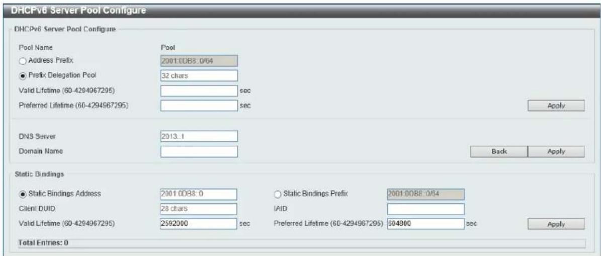 DHCPv6 Server Pool Configure DHCPv6 Server Pool Configure Pool Name Pool Address Prefix 2001:0DB8:0/64 Prefix Delegation Pool 32 chars Valid Lifetime (60-4294967295) sec Preferred Lifetime (60-4294967295) sec Apply DNS Server 2013.1 Domain Name Back Apply Static Bindings Static Bindings Address 2001:0DB8:0 Static Bindings Prefix 2001:0DB8:0/64 Client DUID 28 chars IAID Valid Lifetime (60-4294967295) 2592000 sec Preferred Lifetime (60-4294967295) 604900 sec Apply Total Entries: 0