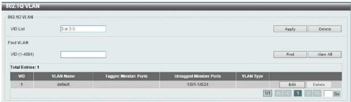 802.1Q VLAN 802.1Q VLAN VID List 3 or 2-5 Apply Delete Find VLAN VID (1-4094) Find View All Total Entries: 1 VID VLAN Name Tagged Member Ports Untagged Member Ports VLAN Type 1 default 1/0/1-1/0/24 Edit Delete 1/1 < < 1 > > Go