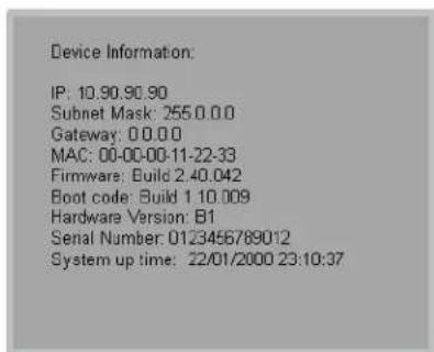 Device Information: IP: 10.90.90.90 Subnet Mask: 255.0.0.0 Gateway: 0.0.0.0 MAC: 00-00-00-11-22-33 Firmware: Build 2 40.042 Boot code: Build 1 10.009 Hardware Version: B1 Serial Number: 0123456789012 System up time: 22/01/2000 23:10:37