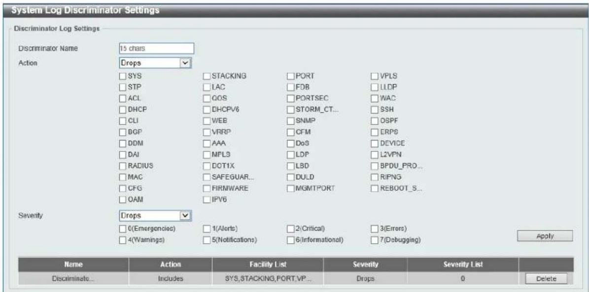 System Log Discriminator Settings Discriminator Log Settings Discriminator Name 15 chars Action Drops □ SYS □ STACKING □ PORT □ VPLS □ STP □ LAC □ FDB □ LLDP □ ACL □ QOS □ PORTSEC □ WAC □ DHCP □ DHCP/6 □ STORM_CT... □ SSH □ CLI □ WEB □ SNMP □ OSPF □ BGP □ VRRP □ CFM □ ERPS □ DDM □ AAA □ DoS □ DEVICE □ DAI □ MPL3 □ LDP □ L2VPN □ RADIUS □ DOT1X □ LBD □ BPDU_PRO... □ MAC □ SAFEGUAR... □ DULD □ RIPNG □ CFG □ FIRNWARE □ MGMTPORT □ REBOOT_S... □ OAM □ IPV6 Severity Drops □ 0(Emergencies) □ 1(Alerts) □ 2(Critical) □ 3(Errors) □ 4(Warnings) □ 5(Notifications) □ 6(Informational) □ 7(Debugging) Apply Name Action Facility List Severty Severity List Discriminate... Includes SYS,STACKING,FORT,VP... Drops 0 Delete