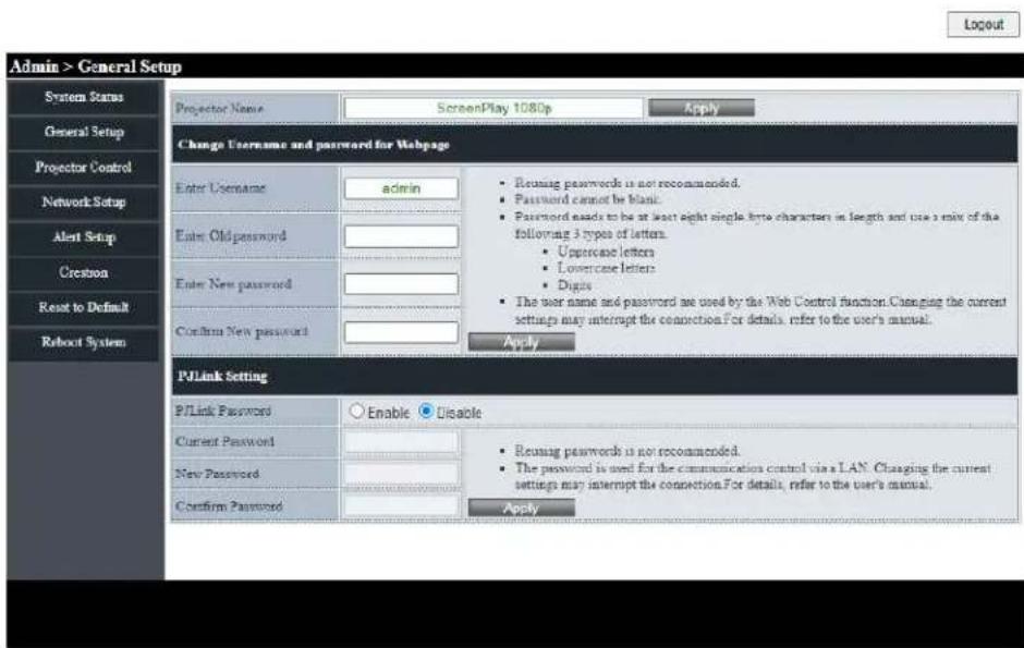 Admin > General Setup System Status General Setup Projector Control Network Setup Alert Setup Creation Reset to Default Roboot System Projection Name ScreenPlay 1080p Apply Change Username and password for Webpage Enter Username admin Enter Old password Password cannot be blank. Password needs to be at least eight single byte characters in length and use a mix of the following 3 types of letters. Uppercane letters Lowercase letters Digits The user name and password are used by the Web Control function. Changing the current settings may interrupt the connection. For details, refer to the user's manual. Confirm New password Apply PJLink Setting PJLink Password Enable Disable Current Password Reusing passwords is not recommended. The password is used for the communication control via a LAN. Changing the current settings may interrupt the connection. For details, refer to the user's manual. New Password Confirm Password Apply