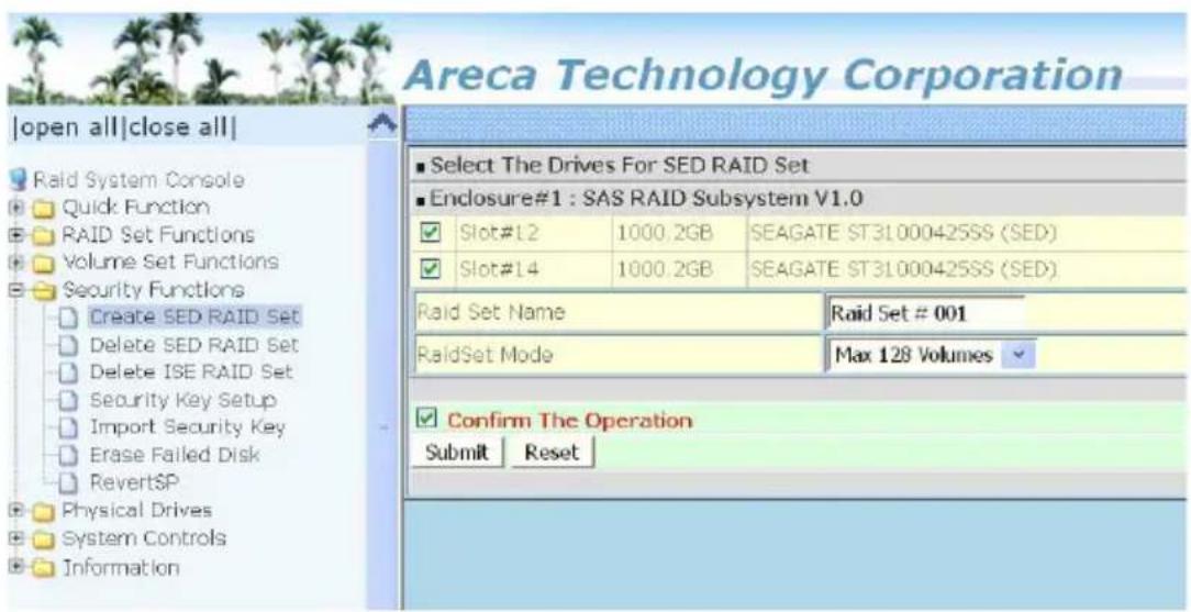Areca Technology Corporation |open all|close all| Raid System Console Quick Function RAID Set Functions Volume Set Functions Security Functions Create SED RAID Set Delete SED RAID Set Delete ISE RAID Set Security Key Setup Import Security Key Erase Failed Disk RevertSP Physical Drives System Controls Information ■ Select The Drives For SED RAID Set ■ Enclosure#1 : SAS RAID Subsystem V1.0 ✓ Slot#12 1000.2GB SEAGATE ST31000425SS (SED) ✓ Slot#14 1000.2GB SEAGATE ST31000425SS (SED) Raid Set Name Raid Set # 001 RaidSet Mode Max 128 Volumes ✓ Confirm The Operation Submit Reset