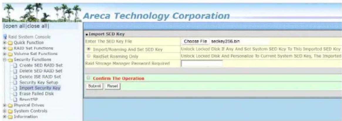 Areca Technology Corporation |open all|close all| Raid System Console Quick Function RAID Set Functions Volume Set Functions Security Functions Create SED RAID Set Delete SED RAID Set Delete ISE RAID Set Security Key Setup Import Security Key Erase Failed Disk RevertSP Physical Drives System Controls Information ■ Import SED Key Enter The SED Key File Choose File sedkey256.bin ■ Import/Roaming And Set SED Key Unlock Locked Disk If Any And Set System SED Key To This Imported SED Key ■ RaidSet Roaming Only Unlock Locked Disk And Personalize To Current System SED Key, The Imported Raid Storage Manager Password Required Confirm The Operation Subroll Reset