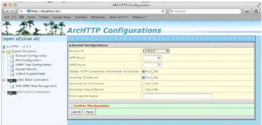ARCHHTTP Configuration http://localhost:81/ Google Apple Yahoo? Google Maps YouTube Wikipedia News (553) Popular T ArcHTTP Configurations Open all|close all| ArchHTTP - v2.2.3 System Functions General Configuration Mail Configuration SNMP Trap Configuration Restan Device Collect Support Data SAS RAID Controllers ARC-8050 Web Management SATA RAID Controllers ■ General Configurations Binding IP 0.0.0.0 HTTP Port# 81 SMTP Port# 25 Display HTTP Connection Information To Console Yes No Scanning PCI Device Yes No Scanning RS-232 Device Yes No Scanning Inband Device Yes No Event Log File Name Confirm The Operation Submit Reset