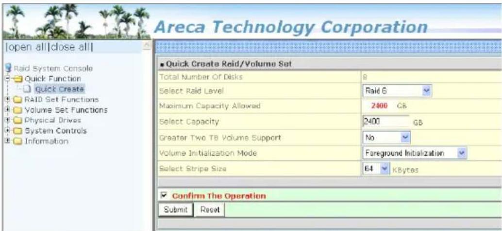 Areca Technology Corporation [open all|close all] Raid System Console Quick Function Quick Create RAID Set Functions Volume Set Functions Physical Drives System Controls Information ■ Quick Create Raid/Volume Set Total Number Of Disks B Select Raid Level Raid 6 Maximum Capacity Allowed 2400 GB Select Capacity 2400 GB Greater Two TB Volume Support No Volume Initialization Mode Foreground Initialization Select Stripe Size 64 KBytes Confirm The Operation Submit Reset