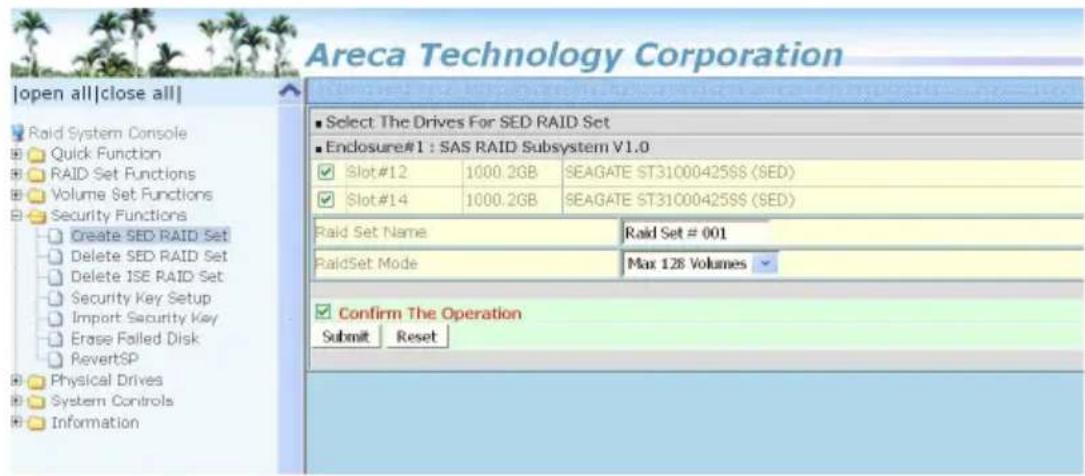Areca Technology Corporation [open all|close all] Raid System Console Quick Function RAID Set Functions Volume Set Functions Security Functions Create SED RAID Set Delete SED RAID Set Delete ISE RAID Set Security Key Setup Import Security Key Erase Failed Disk RevertSP Physical Drives System Controls Information ■ Select The Drives For SED RAID Set ■ Enclosure#1 : SAS RAID Subsystem V1.0 ✓ Slot#12 1000.2GB SEAGATE ST31000425SS (SED) ✓ Slot#14 1000.2GB SEAGATE ST31000425SS (SED) Raid Set Name Raid Set # 001 RaidSet Mode Max 128 Volumes ✓ Confirm The Operation Submit Reset
