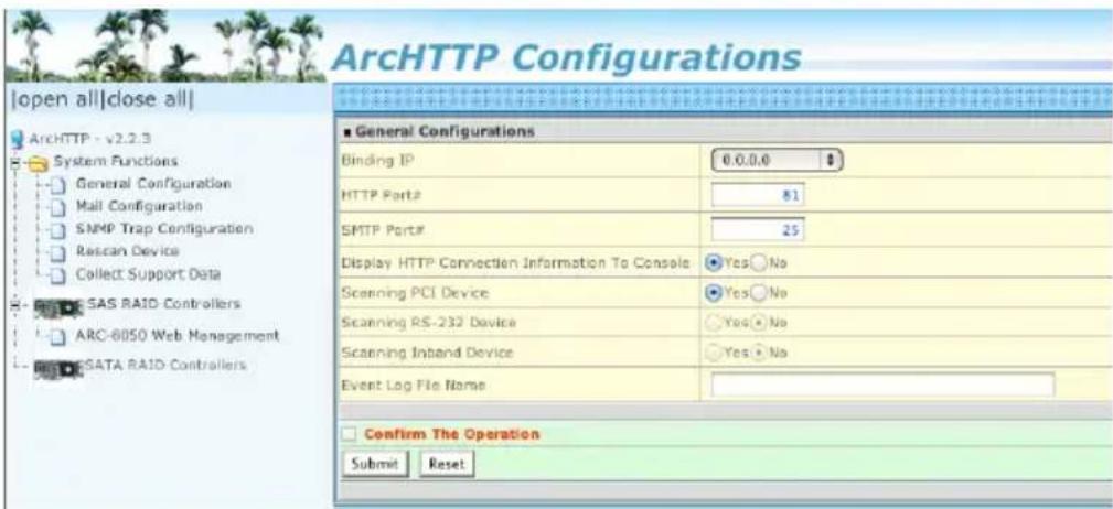 ArcHTTP Configurations |open all|close all| ArchHTTP - v2.2.3 System Functions General Configuration Mail Configuration SNMP Trap Configuration Rscan Device Collect Support Data SAS RAID Controllers ARC-8050 Web Management SATA RAID Controllers ■ General Configurations Binding IP 0.0.0.0 HTTP Port# 81 SMTP Port# 25 Display HTTP Connection Information To Console Yes No Scanning PCI Device Yes No Scanning RS-232 Device Yes No Scanning Inband Device Yes No Event Log File Name Confirm The Operation Submit Reset