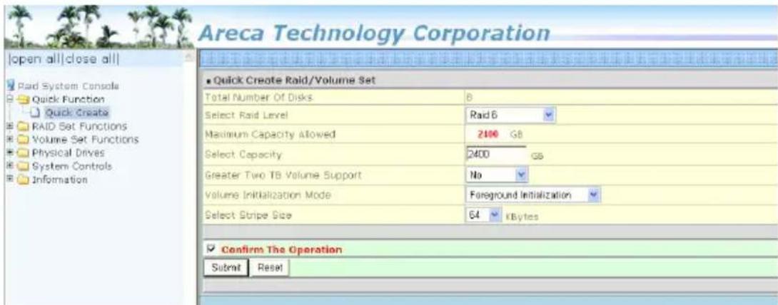 Areca Technology Corporation Open all|close all| Paid System Console Quick Function Quick Create RAID Set Functions Volume Set Functions Physical Drives System Controls Information ■ Quick Create Raid/Volume Set Total Number Of Disks 6 Select Raid Level Raid 6 Maximum Capacity Allowed 2100 G8 Select Capacity 2400 GS Greater Two TB Volume Support No Volume Initialization Mode Foreground Initialization Select Stripe Size 64 kBytes ■ Confirm The Operation Submit Reset