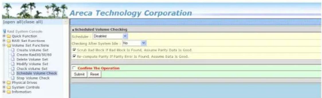 Areca Technology Corporation [open all|close all] Rad System Console Quick Function RAID Set Functions Volume Set Functions Create Volume Set Create Raid30/50/60 Delete Volume Set Modify Volume Set Check Volume Set Schedule Volume Check Stop Volume Check Physical Drives System Controls Information Scheduled Volume Checking Scheduler: Disabled Checking After System Idle: No ✓ Scrub Bad Block If Bad Block Is Found, Assume Parity Data Is Good. ✓ Re-compute Parity If Parity Error Is Found, Assume Data Is Good. Confirm The Operation Submit Reset