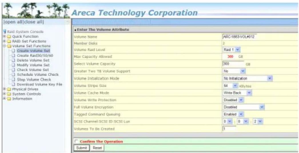 Areca Technology Corporation [open all|close all] Raid System Console Quick Function RAID Set Functions Volume Set Functions Create Volume Set Create Rad30/50/60 Delete Volume Set Modify Volume Set Check Volume Set Schedule Volume Check Stop Volume Check Download Volume Key File Physical Drives System Controls Information Enter The Volume Attribute Volume Name ARC-1883-VOL#012 Member Disks 2 Volume Raid Level Raid 1 Max Capacity Allowed 300 GB Select Volume Capacity 300 GB Greater Two TB Volume Support No Volume Initialization Mode No Initialization Volume Stripe Size 64 KByttes Volume Cache Mode Write Back Volume Write Protection Disabled Full Volume Encryption Disabled Tagged Command Queueing Enabled SCSI Channel: SCSI ID: SCSI Lun 0 : 0 : 2 Volumes To Be Created 1 Confirm The Operation Submit Reset