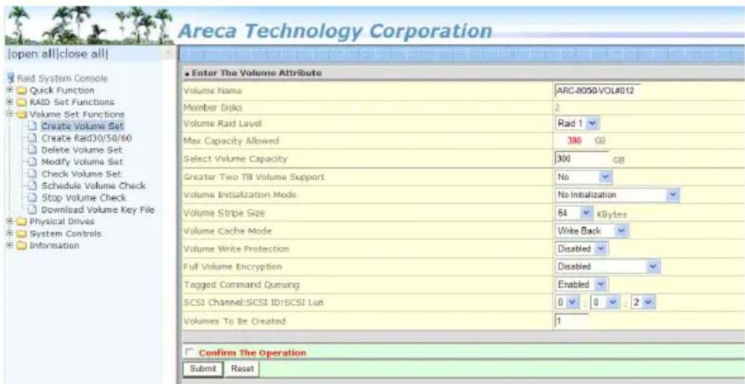 Areca Technology Corporation [open all|close all] Raid System Console Quick Function RAID Set Functions Volume Set Functions Create Volume Set Create Raid30/50/60 Delete Volume Set Modify Volume Set Check Volume Set Schedule Volume Check Stop Volume Check Download Volume Key File Physical Drives System Controls Information Enter The Volume Attribute Volume Name ARC-8050-VOL#012 Member Disks 2 Volume Raid Level Raid 1 Max Capacity Allowed 300 GB Select Volume Capacity 300 GB Greater Two TB Volume Support No Volume Initialization Mode No Initialization Volume Stripe Size 64 KB/Bytes Volume Cache Mode Write Back Volume Write Protection Disabled Full Volume Encryption Disabled Tagged Command Queuing Enabled SCSI Channel:SCSI ID:SCSI Lun 0 0 2 Volumes To Be Created 1 Confirm The Operation Submit Reset