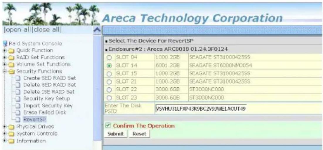 Areca Technology Corporation |open all|close all| Raid System Console Quick Function RAID Set Functions Volume Set Functions Security Functions Create SED RAID Set Delete SED RAID Set Delete ISE RAID Set Security Key Setup Import Security Key Erase Failed Disk RevertSP Physical Drives System Controls Information Select The Device For RevertSP Enclosure#2 : Areca ARC8018 01.24.3F0124 SLOT 04 1000.2GB SEAGATE ST31000425SS SLOT 14 6001.2GB SEAGATE ST6000NM0054 SLOT 15 1000.2GB SEAGATE ST31000425SS SLOT 21 1000.2GB SEAGATE ST31000425SS SLOT 22 3000.6GB ST3000NC000 SLOT 23 3000.6GB ST3000NC000 Enter The Disk PSID VSVHU31LFXP43R9BC2V9JWE1ACUT49 Confirm The Operation Submit Reset