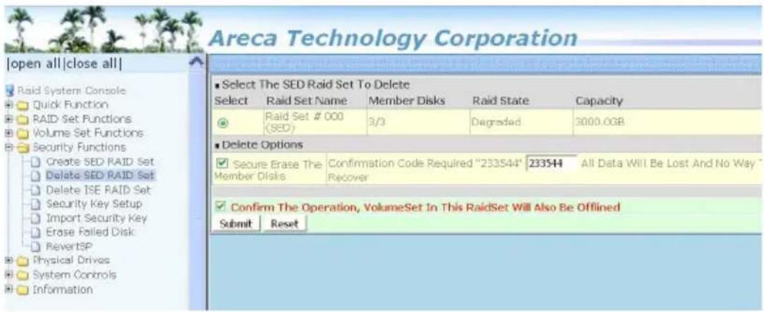 Areca Technology Corporation |open all|close all| Raid System Console Quick Function RAID Set Functions Volume Set Functions Security Functions Create SED RAID Set Delete SED RAID Set Delete ISE RAID Set Security Key Setup Import Security Key Erase Foiled Disk RevertSP Physical Drives System Controls Information ■ Select The SED Raid Set To Delete Select Raid Set Name Member Disks Raid State Capacity ● Raid Set # 000 (SED) 3/3 Degraded 3000.0GB ■ Delete Options ✓ Secure Erase The Member Disks Confirmation Code Required "233544" 233544 All Data Will Be Lost And No Way * Recover ✓ Confirm The Operation, VolumeSet In This RaidSet Will Also Be Offlined Submit Reset