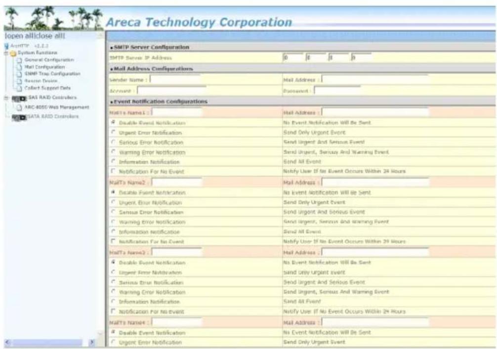 Areca Technology Corporation Open allliclose all! ArchHTTP -2.2.2.1 System Functions General Configuration Mail Configuration SNMP Trap Configuration Reason Device Collect Support Data SAS RAID Controllers ARC 8050 Web Management SATA RAID Controllers SMTP Server Configuration SMTP Server IP Address 6 8 9 9 Mail Address Configurations Sender Name : Mail Address : Account : Passwd : Event Notification Configurations MailTo Name1 : Mail Address : Disable Event Notification No Event Notification Will Be Sent Urgent Error Notification Send Only Urgent Event Serious Error Notification Send Urgent And Serious Event Warning Error Notification Send Urgent, Serious And Warning Event Information Notification Send All Event Notification For No Event Notify User If No Event Occurs Within 24 Hours MailTo Name2 : Mail Address : Disable Event Notification No Event Notification Will Be Sent Urgent Error Notification Send Only Urgent Event Sensue Error Notification Send Urgent And Serious Event Warning Error Notification Send Urgent, Serious And Warning Event Information Notification Send All Event Notification For No Event Notify User If No Event Occurs Within 24 Hours MailTo Name3 : Mail Address : Disable Event Notification No Event Notification Will Be Sent Urgent Error Notification Send Only Urgent Event Serious Error Notification Send Urgent And Serious Event Warning Error Notification Send Urgent, Serious And Warning Event Information Notification Send All Event Notification For No Event Notify User If No Event Occurs Within 24 Hours MailTo Name4 : Mail Address : Disable Event Notification No Event Notification Will Be Sent Urgent Error Notification Send Only Urgent Event