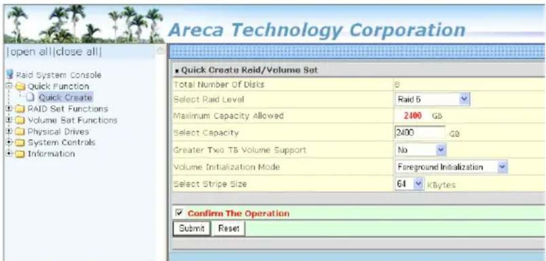 Areca Technology Corporation |open all|close all| Raid System Console Quick Function Quick Create RAID Set Functions Volume Set Functions Physical Drives System Controls Information ■ Quick Create Raid/Volume Set Total Number Of Disks 8 Select Raid Level Raid 5 Maximum Capacity Allowed 2400 GB Select Capacity 2400 GB Greater Two TB Volume Support No Volume Initialization Mode Foreground Initialization Select Stripe Size 64 kBytes ✓ Confirm The Operation Submit Reset