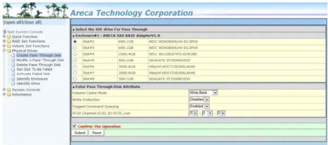 Areca Technology Corporation |open all|close all| Raid System Console Quick Function RAID Set Functions Volume Set Functions Physical Drives Create Pass-Through Disk Modify a Pass-Through Disk Delete Pass-Through Disk Set Disk To Be Faked Activate Failed Disk Identify Enclosure Identify Drive System Controls Information Select the IDE drive For Pass Through Enclosure#1 : ARECA SAS RAID AdapterV1.0 Slot#2 600.1GB WDC WD6000HLHX-013JPV0 Slot#3 600.1GB WDC WD6000HLHX-013JPV0 Slot#4 2000.4GB WDC WD2002FYPS-02W3B0 Slot#5 100.1GB SEAGATE ST3500630SS Slot#6 3000.6GB Hitachi HDS723030ALA640 Slot#7 3000.6GB Hitachi HDS723030ALA640 Slot#8 500.1GB SEAGATE ST3500620SS Enter Pass Through Disk Attribute Volume Cache Mode Write Back Write Protection Disabled Tagged Command Queuing Enabled SCSI Channel:SCSI_ID:SCSI_Lun 0 : 0 : 0 Confirm The Operation Submit Reset ■ Select the IDE drive For Pass Through ■ Enclosure#1 : ARECA SAS RAID AdapterV1.0 Slot#2 600.1GB WDC WD6000HLHX-013JPV0 Slot#3 600.1GB WDC WD6000HLHX-013JPV0 Slot#4 2000.4GB WDC WD2002FYPS-02W3B0 Slot#5100.1GB SEAGATE ST3500630SS Slot#6 3000.6GB Hitachi HDS723030ALA640 Slot#7 3000.6GB Hitachi HDS723030ALA640 Slot#8 500.1GB SEAGATE ST3500620SS