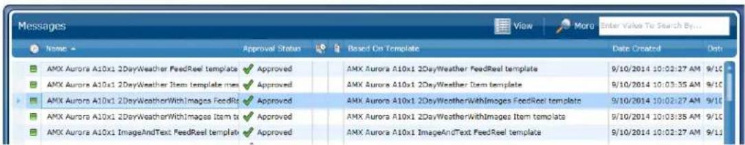 Messages Name Approval Status Based On Template Data Created Dash AMX Aurora A10x1 2DayWeather FeedReel template Approved AMX Aurora A10x1 2DayWeather FeedReel template 9/10/2014 10:02:27 AM 9/10 AMX Aurora A10x1 2DayWeather Item template mes Approved AMX Aurora A10x1 2DayWeather Item template 9/10/2014 10:03:35 AM 9/10 AMX Aurora A10x1 2DayWeatherWithImages FeedRt Approved AMX Aurora A10x1 2DayWeatherWithImages FeedReel template 9/10/2014 10:02:27 AM 9/10 AMX Aurora A10x1 2DayWeatherWithImages Item ts Approved AMX Aurora A10x1 2DayWeatherWithImages Item template 9/10/2014 10:03:35 AM 9/10 AMX Aurora A10x1 ImageAndText FeedReel template Approved AMX Aurora A10x1 ImageAndText FeedReel template 9/10/2014 10:02:27 AM 9/10