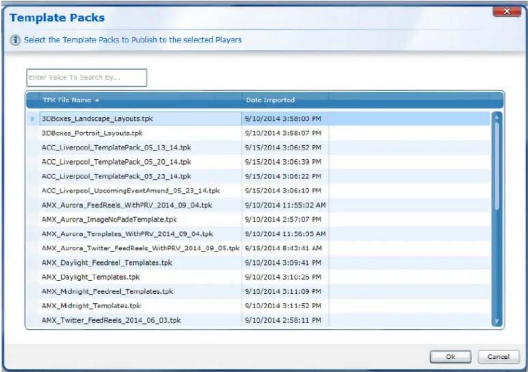 Template Packs Select the Template Packs to Publish to the selected Players Enter Value To Search By... TPK File Name ▲ Date Imported 3DBoxes_Landscape Layouts.tpk 9/10/2014 3:58:00 PM 3DBoxes_Portrait Layouts.tpk 9/10/2014 3:58:07 PM ACC_Liverpool_TemplatePack_05_13_14.tpk 9/15/2014 3:06:52 PM ACC_Liverpool_TemplatePack_05_20_14.tpk 9/15/2014 3:06:39 PM ACC_Liverpool_TemplatePack_05_23_14.tpk 9/15/2014 3:06:22 PM ACC_Liverpool_UpcomingEventAmand_05_23_14.tpk 9/15/2014 3:06:10 PM AMX_Aurora_FeedReels_WithPRV_2014_09_04.tpk 9/10/2014 11:55:02 AM AMX_Aurora_ImageNoFadeTemplate.tpk 9/10/2014 2:57:07 PM AMX_Aurora_Templates_WithPRV_2014_09_04.tpk 9/10/2014 11:56:05 AM AMX_Aurora_Twitter_FeedReels_WithPRV_2014_09_05.tpk 9/15/2014 8:43:41 AM AMX_Daylight_Feedreel_Templates.tpk 9/10/2014 3:09:41 PM AMX_Daylight_Templates.tpk 9/10/2014 3:10:25 PM AMX_Midnight_Feedreel_Templates.tpk 9/10/2014 3:11:09 PM AMX_Midnight_Templates.tpk 9/10/2014 3:11:52 PM AMX_Twitter_FeedReels_2014_06_03.tpk 9/10/2014 2:58:11 PM Ok Cancel