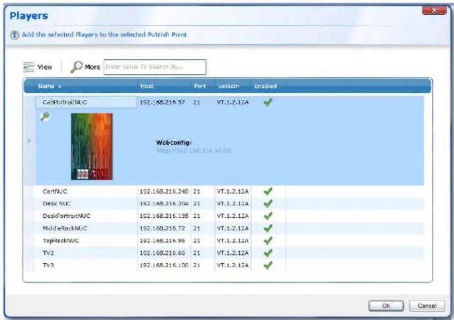 Players Add the selected Players to the selected Publish Point View More Enter Value To Search By... Name Host Port Version Enabled CabPortraitNUC 192.168.216.37 21 VT.1.2.12A ✓ Webconfig: Http://192.168.216.37:BB CartNUC 192.168.216.245 21 VT.1.2.12A ✓ Desk NUC 192.168.216.204 21 VT.1.2.12A ✓ DeskPortraitNUC 192.168.216.135 21 VT.1.2.12A ✓ MiddleRockNUC 192.168.216.72 21 VT.1.2.12A ✓ TopRackNUC 192.168.216.95 21 VT.1.2.12A ✓ TV2 192.168.216.66 21 VT.1.2.12A ✓ TV3 192.168.216.100 21 VT.1.2.12A ✓ OK Cancel