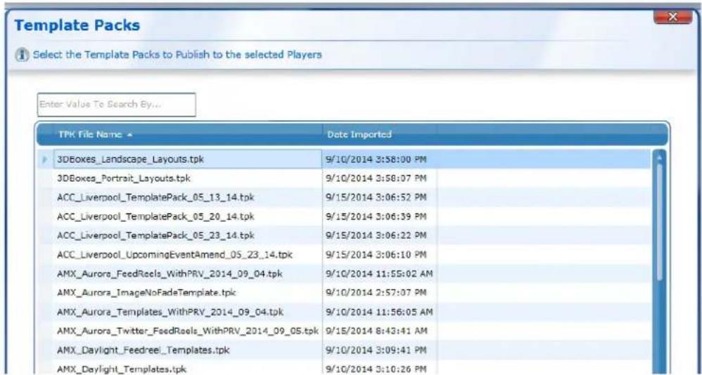 Template Packs Select the Template Packs to Publish to the selected Players Enter Value To Search By... TPK File Name ▼ Date Imported 3DBoxes_Landscape Layouts.tpk 9/10/2014 3:58:00 PM 3DBoxes_Portrait Layouts.tpk 9/10/2014 3:58:07 PM ACC_Liverpool_TemplatePack_05_13_14.tpk 9/15/2014 3:06:52 PM ACC_Liverpool_TemplatePack_05_20_14.tpk 9/15/2014 3:06:39 PM ACC_Liverpool_TemplatePack_05_23_14.tpk 9/15/2014 3:06:22 PM ACC_Liverpool_UpcomingEventAmend_05_23_14.tpk 9/15/2014 3:06:10 PM AMX_Aurora_FeedRoels_WithPRV_2014_09_04.tpk 9/10/2014 11:55:02 AM AMX_Aurora_ImageNoFadeTemplate.tpk 9/10/2014 2:57:07 PM AMX_Aurora_Templates_WithPRV_2014_09_04.tpk 9/10/2014 11:56:05 AM AMX_Aurora_Twitter_FeedRoels_WithPRV_2014_09_05.tpk 9/15/2014 8:43:41 AM AMX_Daylight_Feedreel_Templates.tpk 9/10/2014 3:09:41 PM AMX_Daylight_Templates.tpk 9/10/2014 3:10:26 PM