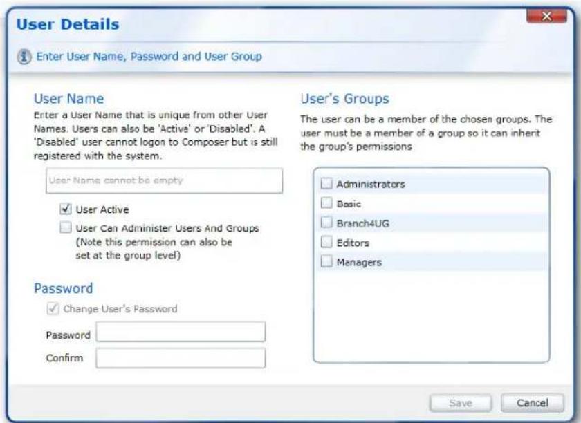 User Details Enter User Name, Password and User Group User Name Enter a User Name that is unique from other User Names. Users can also be 'Active' or 'Disabled'. A 'Disabled' user cannot logon to Composer but is still registered with the system. User Name cannot be empty User Active User Can Administer Users And Groups (Note this permission can also be set at the group level) Password Change User's Password Password Confirm User's Groups The user can be a member of the chosen groups. The user must be a member of a group so it can inherit the group's permissions Administrators Basic Branch4UG Editors Managers Save Cancel