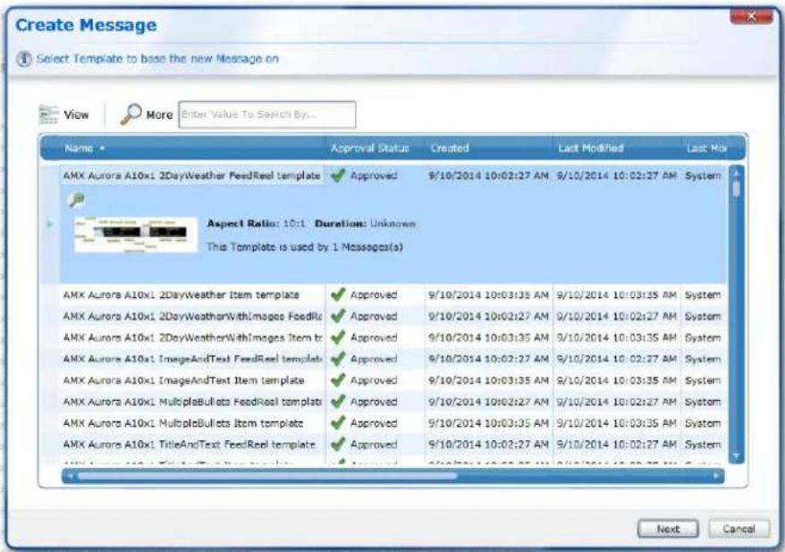 Create Message Select Template to base the new Message on View More Enter Value To Search By... Name Approval Status Created Last Modified Last Max AMX Aurora A10x1 2DayWeather FeedReel template Approved 9/10/2014 10:02:27 AM 9/10/2014 10:02:27 AM System Aspect Ratio: 10:1 Duration: Unknown This Template is used by 1 Messages(s) AMX Aurora A10x1 2DayWeather Item template Approved 9/10/2014 10:03:35 AM 9/10/2014 10:03:35 AM System AMX Aurora A10x1 2DayWeatherWithImages FeedRiz Approved 9/10/2014 10:02:27 AM 9/10/2014 10:02:27 AM System AMX Aurora A10x1 2DayWeatherWithImages Item tr Approved 9/10/2014 10:03:35 AM 9/10/2014 10:03:35 AM System AMX Aurora A10x1 ImageAndText FeedReel template Approved 9/10/2014 10:02:27 AM 9/10/2014 10:02:27 AM System AMX Aurora A10x1 ImageAndText Item template Approved 9/10/2014 10:03:35 AM 9/10/2014 10:03:35 AM System AMX Aurora A10x1 MultipleBullets FeedReel template Approved 9/10/2014 10:02:27 AM 9/10/2014 10:02:27 AM System AMX Aurora A10x1 MultipleBullets Item template Approved 9/10/2014 10:03:35 AM 9/10/2014 10:03:35 AM System AMX Aurora A10x1 TitleAndText FeedReel template Approved 9/10/2014 10:02:27 AM 9/10/2014 10:02:27 AM System AMX Aurora A10x1 TitleAndText Item template Approved 9/10/2014 10:02:27 AM 9/10/2014 10:02:27 AM System Next Cancel