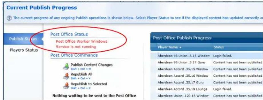 Current Publish Progress The current progress of any ongoing Publish operations is shown below. Select Player Status to see if the displayed content has updated correctly or Publish Status Post Office Status Post Office Worker Windows Service is not running Post Office Commands Publish Content Changes Shift + Ctrl + N Republish All Shift + Ctrl + Y Republish to Selected Shift + Ctrl + X Nothing waiting to be sent to the Post Office Post Office Publish Progress Player Name ▲ Status Aberdeen 98 Union .5.15 Window Login failed. Aberdeen 98 Union .5.17 Guru Content has not been published Aberdeen Accord .35.15 Window Content has not been published Aberdeen Accord .35.16 Window Content has not been published Aberdeen Accord .35.17 Guru Content has not been published Aberdeen Accord .35.19 Lounge Login failed. Aberdeen Union .120.15 Window Content has not been published