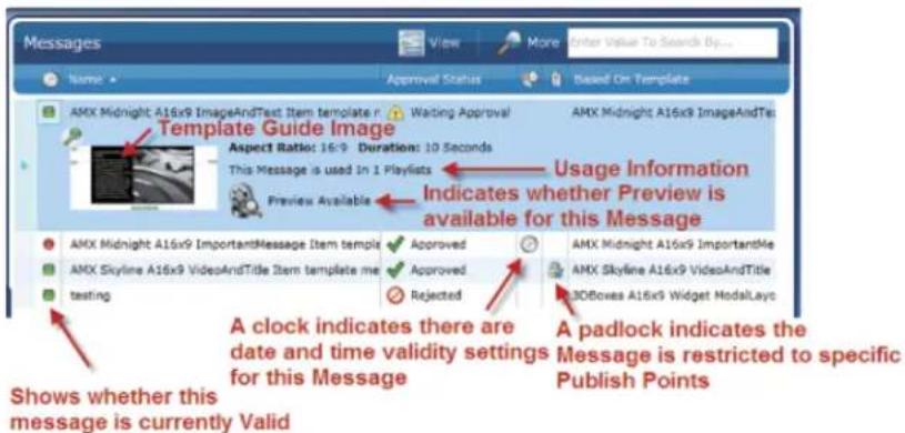 Messages Name Approval Status Based On Template Template Guide Image Setting Approval Setting Approval AMX Midnight A16x9 ImageAndText Item template r Waiting Approval AMX Midnight A16x9 ImageAndTe Aspect Ratio: 16:9 Duration: 10 Seconds This Message is used in 1 Playlists Preview Available Usage Information Indicates whether Preview is available for this Message AMX Midnight A16x9 ImportantMessage Item template Approved AMX Midnight A16x9 ImportantMe AMX Skyline A16x9 VideoAndTitle Approved AMX Skyline A16x9 VideoAndTitle Testing Rejected 3DBoxes A16x9 Widget ModalLayc A clock indicates there are date and time validity settings for this Message A padlock indicates the Message is restricted to specific Publish Points Shows whether this message is currently Valid