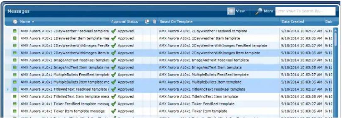 Messages Name Approval Status Based On Template Data Created Data AMX Aurora A10x1 2DayWeather FeedReel template Approved AMX Aurora A10x1 2DayWeather FeedReel template 9/10/2014 10:02:27 AM 9/10 AMX Aurora A10x1 2DayWeather Item template ms Approved AMX Aurora A10x1 2DayWeather Item template 9/10/2014 10:03:35 AM 9/10 AMX Aurora A10x1 2DayWeatherWithImages FeedRe Approved AMX Aurora A10x1 2DayWeatherWithImages FeedReel template 9/10/2014 10:02:27 AM 9/10 AMX Aurora A10x1 2DayWeatherWithImages Item tr Approved AMX Aurora A10x1 2DayWeatherWithImages Item template 9/10/2014 10:03:35 AM 9/10 AMX Aurora A10x1 ImageAndText FeedReel template Approved AMX Aurora A10x1 ImageAndText FeedReel template 9/10/2014 10:02:27 AM 9/11 AMX Aurora A10x1 ImageAndText Item template ms Approved AMX Aurora A10x1 ImageAndText Item template 9/10/2014 10:03:35 AM 9/11 AMX Aurora A10x1 MultipleBullets FeedReel template Approved AMX Aurora A10x1 MultipleBullets FeedReel template 9/10/2014 10:02:27 AM 9/10 AMX Aurora A10x1 MultipleBullets Item template mc Approved AMX Aurora A10x1 MultipleBullets Item template 9/10/2014 10:03:35 AM 9/10 AMX Aurora A10x1 TitleAndText FeedReel template i Approved AMX Aurora A10x1 TitleAndText FeedReel templates 9/10/2014 10:02:27 AM 9/10 AMX Aurora A10x1 TitleAndText Item template mess Approved AMX Aurora A10x1 TitleAndText Item template 9/10/2014 10:03:35 AM 9/10 AMX Aurora A14x1 Ticker FeedReel template message Approved AMX Aurora A14x1 Ticker FeedReel template 9/10/2014 10:02:27 AM 9/10 AMX Aurora A14x1 Ticker Item template message Approved AMX Aurora A14x1 Ticker Item template 9/10/2014 10:03:35 AM 9/10