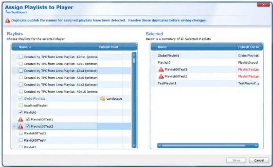 Assign Playlists to Player TestPlayer1 Duplicate publish file names for assigned playlists have been detected. Resolve these duplicates before saving changes. Playlists Choose Playlists for the selected Player Name Publish Point Created by TPK from Area Playlist: A26x1 (primar) Created by TPK from Area Playlist: A3x1 (primar) Created by TPK from Area Playlist: A3x4 (primar) Created by TPK from Area Playlist: A3x5 (primar) Created by TPK from Area Playlist: A4x3 (primar) Created by TPK from Area Playlist: A8x16 (primar) GlobalPlaylist1 localhostPlaylist Playlist0 Playlist00Test1 Playlist00Test2 Playlist00Test3 Playlist00Test4 Playlist1 Selected Below is a summary of all Selected Playlists Name Publish File No. GlobalPlaylist1 Playlist0 Playlist00Test1 Playlist00Test2 Playlist00Test1.p globallyPlaylist1 globallyPlaylist1 playlist0 playlist0.pool PlaylistTest.pc PlaylistTest.pc TestPlaylist1 Select Save Cancel