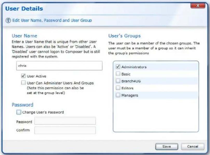 User Details Edit User Name, Password and User Group User Name Enter a User Name that is unique from other User Names. Users can also be 'Active' or 'Disabled'. A 'Disabled' user cannot logon to Composer but is still registered with the system. chris User Active User Can Administer Users And Groups (Note this permission can also be set at the group level) Password Change User's Password Password confirm User's Groups The user can be a member of the chosen groups. The user must be a member of a group so it can inherit the group's permissions Administrators Basic Branch4UG Editors Managers Save Cancel